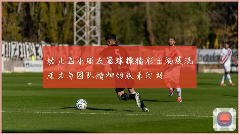 幼儿园小朋友篮球操精彩出场展现活力与团队精神的欢乐时刻