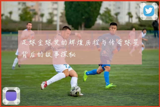 足球金球奖的辉煌历程与传奇球星背后的故事探秘