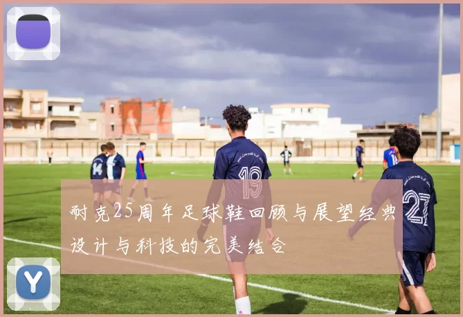 耐克25周年足球鞋回顾与展望经典设计与科技的完美结合