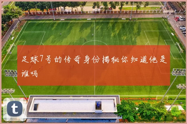 足球7号的传奇身份揭秘你知道他是谁吗