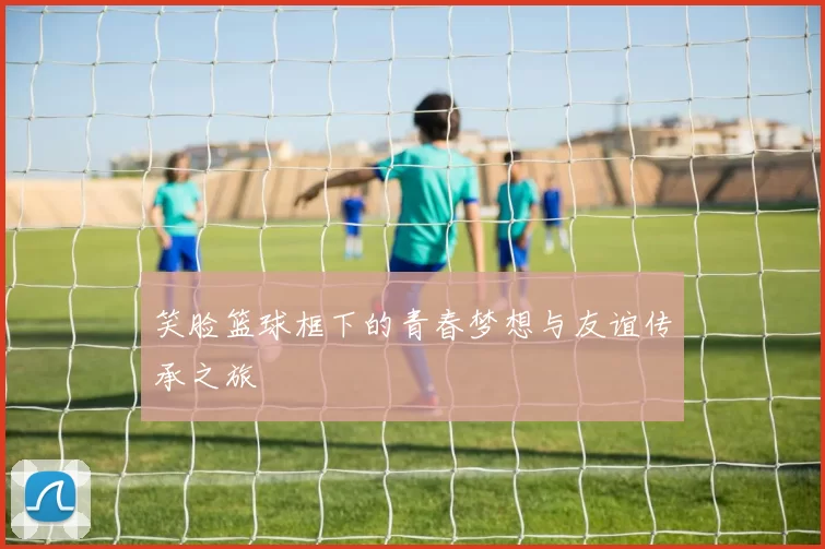 笑脸篮球框下的青春梦想与友谊传承之旅